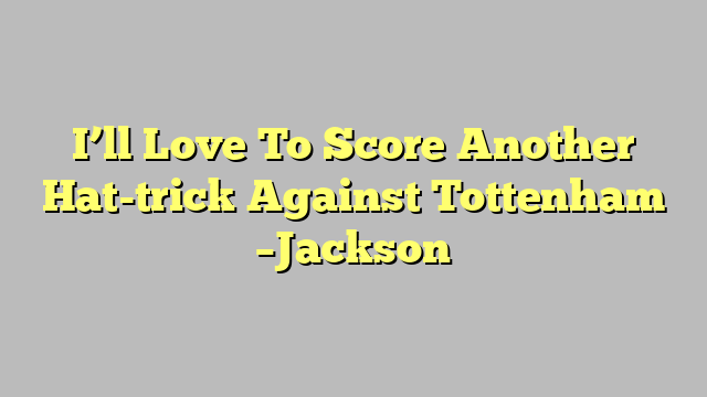 I’ll Love To Score Another Hat-trick Against Tottenham  –Jackson